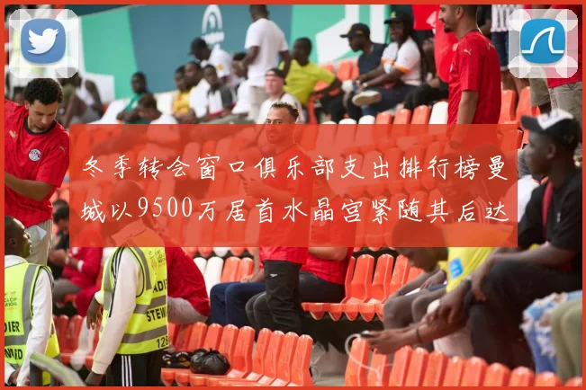 冬季转会窗口俱乐部支出排行榜曼城以9500万居首水晶宫紧随其后达8970万
