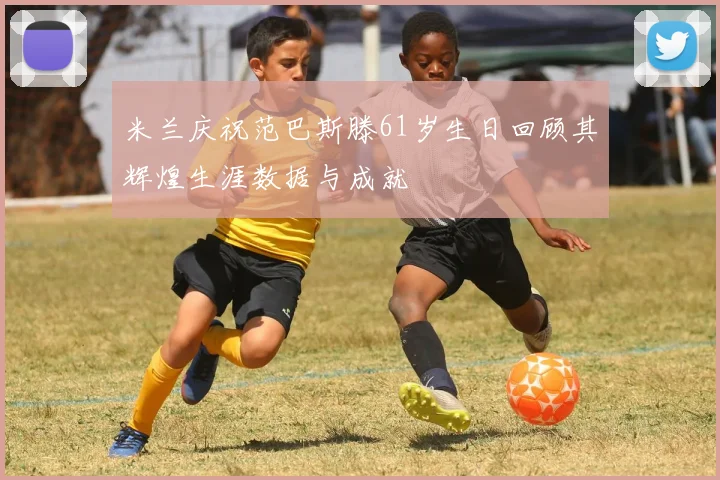 米兰庆祝范巴斯滕61岁生日回顾其辉煌生涯数据与成就