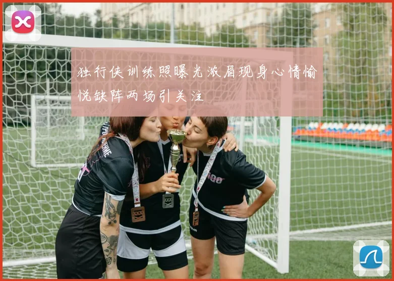 独行侠训练照曝光浓眉现身心情愉悦缺阵两场引关注