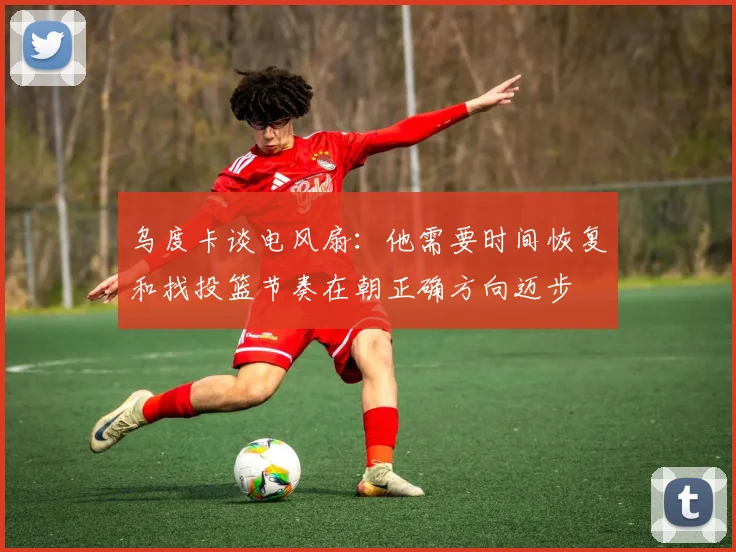 乌度卡谈电风扇：他需要时间恢复和找投篮节奏在朝正确方向迈步