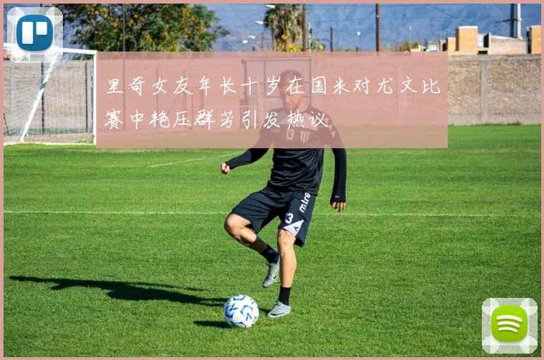 里奇女友年长十岁在国米对尤文比赛中艳压群芳引发热议