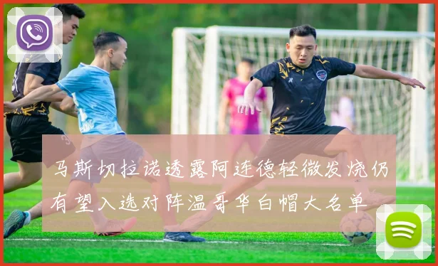 马斯切拉诺透露阿连德轻微发烧仍有望入选对阵温哥华白帽大名单