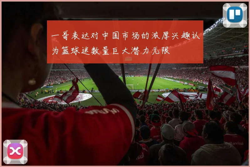 一哥表达对中国市场的浓厚兴趣认为篮球迷数量巨大潜力无限