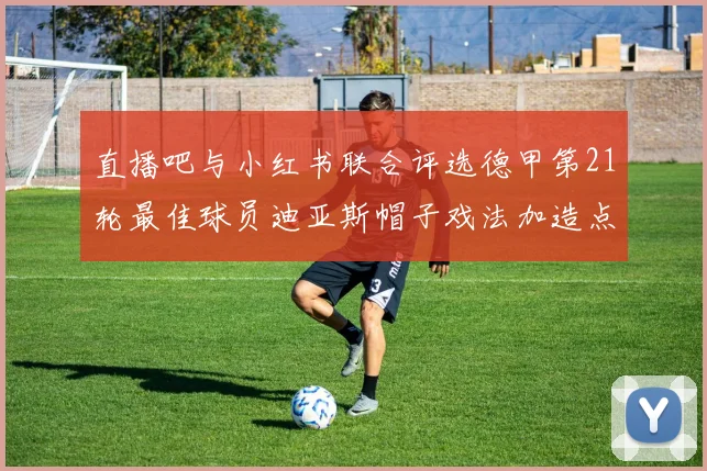 直播吧与小红书联合评选德甲第21轮最佳球员迪亚斯帽子戏法加造点独造五球