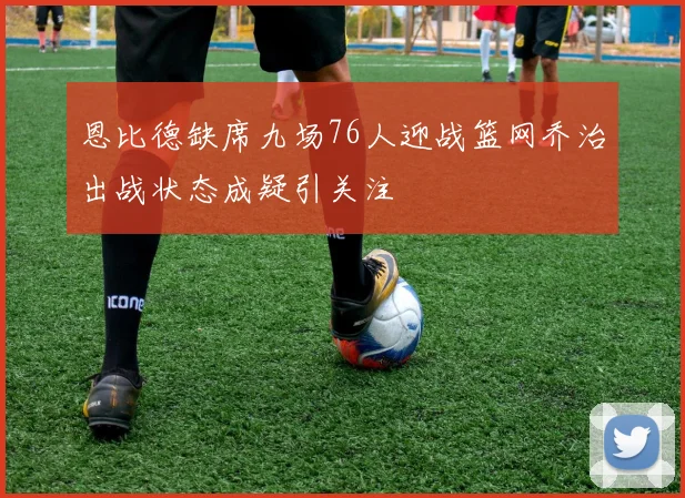 恩比德缺席九场76人迎战篮网乔治出战状态成疑引关注