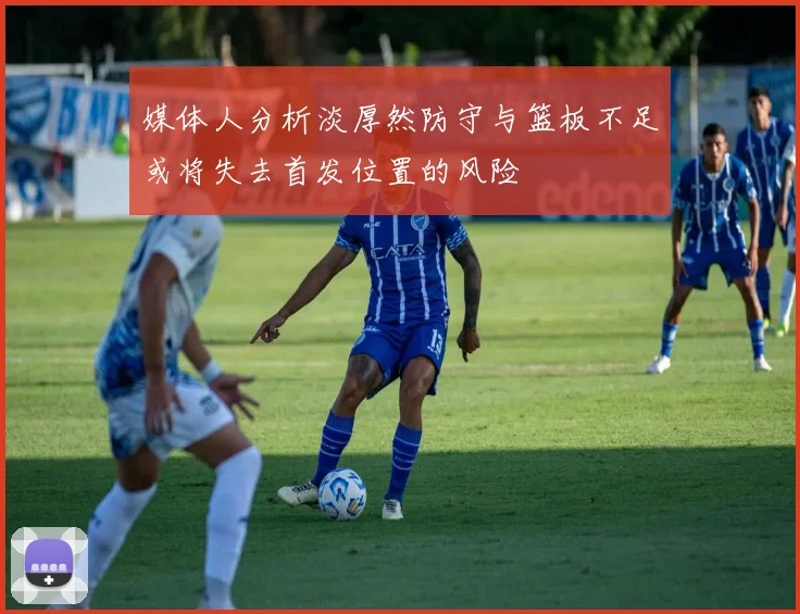 媒体人分析淡厚然防守与篮板不足或将失去首发位置的风险