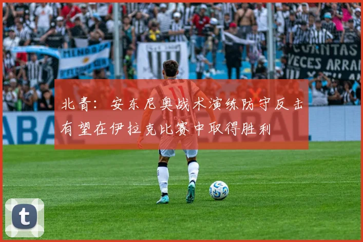 北青：安东尼奥战术演练防守反击有望在伊拉克比赛中取得胜利