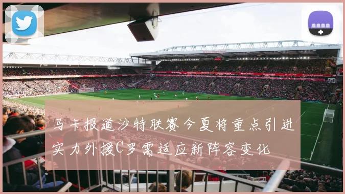 马卡报道沙特联赛今夏将重点引进实力外援C罗需适应新阵容变化