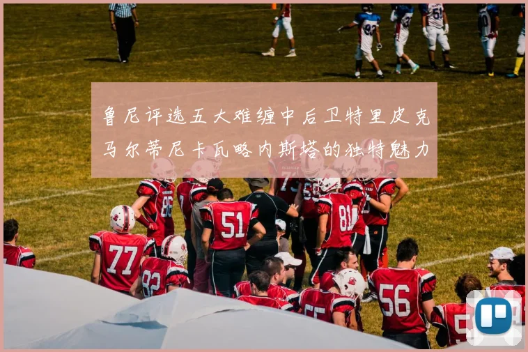鲁尼评选五大难缠中后卫特里皮克马尔蒂尼卡瓦略内斯塔的独特魅力与挑战