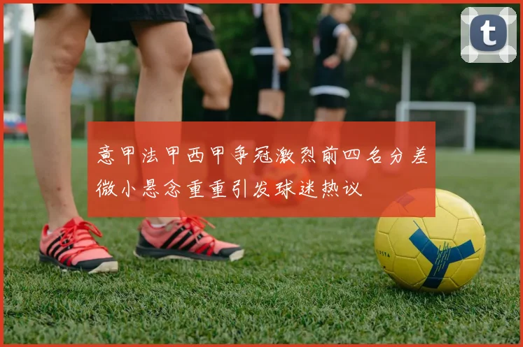意甲法甲西甲争冠激烈前四名分差微小悬念重重引发球迷热议