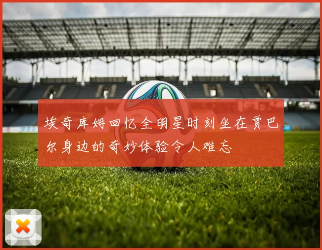 埃奇库姆回忆全明星时刻坐在贾巴尔身边的奇妙体验令人难忘