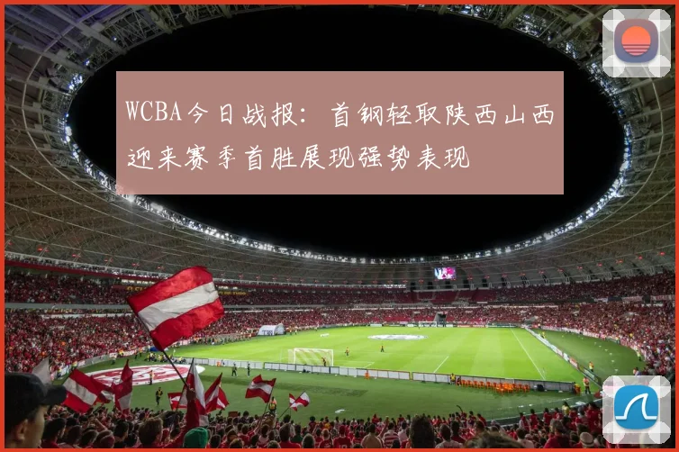 WCBA今日战报：首钢轻取陕西山西迎来赛季首胜展现强势表现
