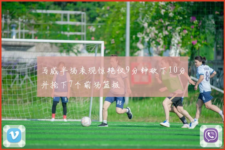 马威半场表现惊艳仅9分钟砍下10分并抢下7个前场篮板