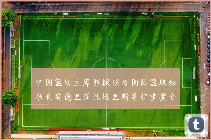 中国篮协主席郭振明与国际篮联秘书长安德里亚扎格里斯举行重要会晤