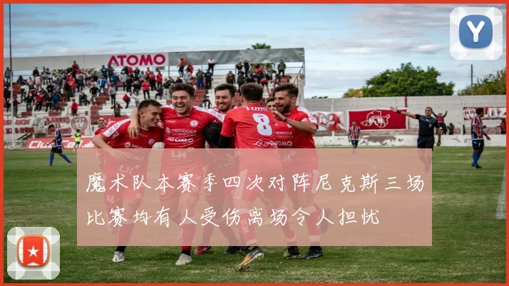 魔术队本赛季四次对阵尼克斯三场比赛均有人受伤离场令人担忧