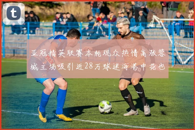 亚冠精英联赛本轮观众热情高涨蓉城主场吸引近28万球迷海港申花也超万人到场