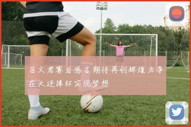 吕文君赛后感言期待再创辉煌力争在大连捧杯实现梦想