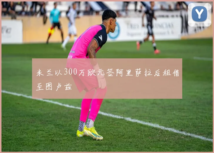米兰以300万欧元签阿里萨拉后租借至图卢兹